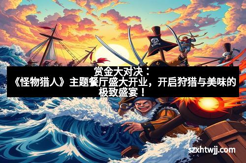 赏金大对决：《怪物猎人》主题餐厅盛大开业，开启狩猎与美味的极致盛宴！