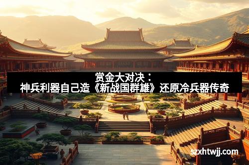 赏金大对决：神兵利器自己造《新战国群雄》还原冷兵器传奇