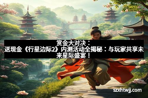 赏金大对决：送现金《行星边际2》内测活动全揭秘：与玩家共享未来星际盛宴！